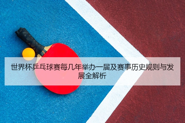 世界杯乒乓球赛每几年举办一届及赛事历史规则与发展全解析