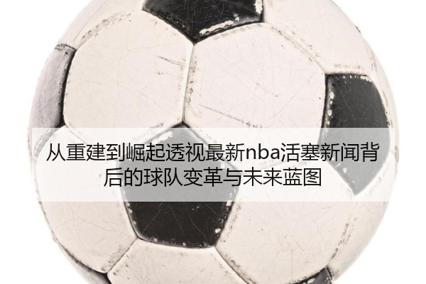 从重建到崛起透视最新nba活塞新闻背后的球队变革与未来蓝图