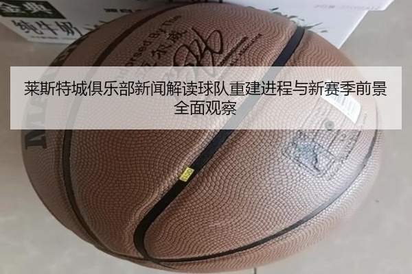 莱斯特城俱乐部新闻解读球队重建进程与新赛季前景全面观察