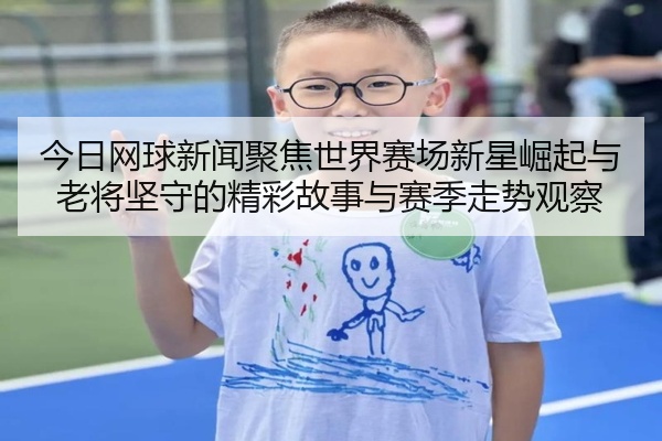 今日网球新闻聚焦世界赛场新星崛起与老将坚守的精彩故事与赛季走势观察