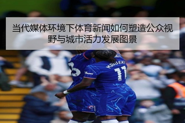 当代媒体环境下体育新闻如何塑造公众视野与城市活力发展图景
