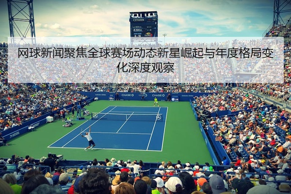 网球新闻聚焦全球赛场动态新星崛起与年度格局变化深度观察