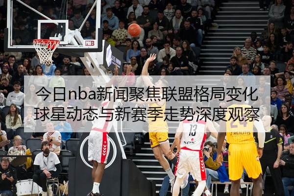 今日nba新闻聚焦联盟格局变化球星动态与新赛季走势深度观察