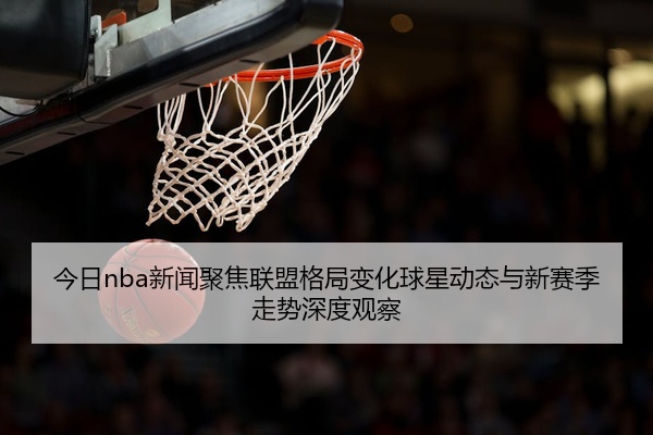 今日nba新闻聚焦联盟格局变化球星动态与新赛季走势深度观察