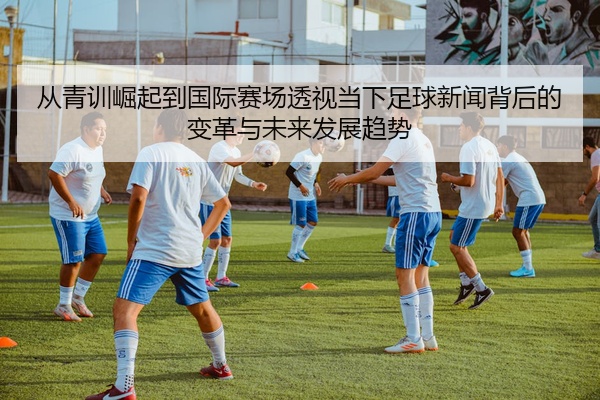 从青训崛起到国际赛场透视当下足球新闻背后的变革与未来发展趋势