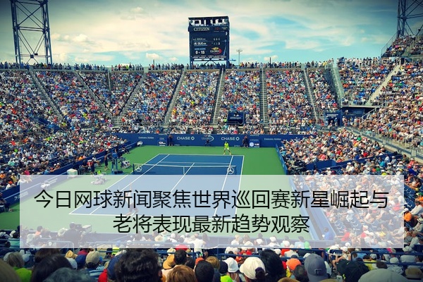 今日网球新闻聚焦世界巡回赛新星崛起与老将表现最新趋势观察