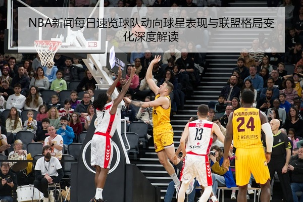 NBA新闻每日速览球队动向球星表现与联盟格局变化深度解读