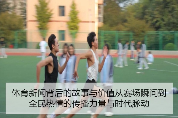 体育新闻背后的故事与价值从赛场瞬间到全民热情的传播力量与时代脉动