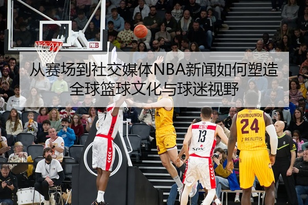 从赛场到社交媒体NBA新闻如何塑造全球篮球文化与球迷视野