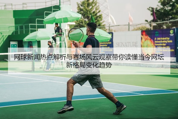 网球新闻热点解析与赛场风云观察带你读懂当今网坛新格局变化趋势