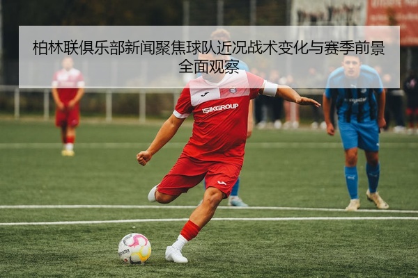 柏林联俱乐部新闻聚焦球队近况战术变化与赛季前景全面观察