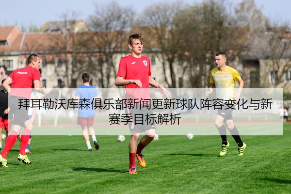 拜耳勒沃库森俱乐部新闻更新球队阵容变化与新赛季目标解析