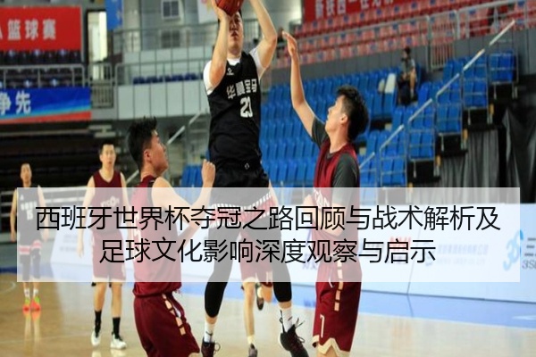 西班牙世界杯夺冠之路回顾与战术解析及足球文化影响深度观察与启示