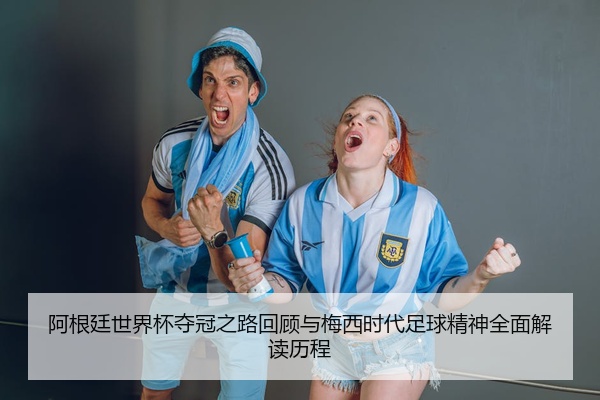 阿根廷世界杯夺冠之路回顾与梅西时代足球精神全面解读历程