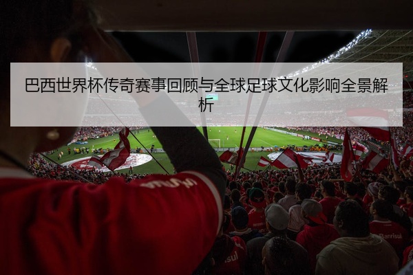 巴西世界杯传奇赛事回顾与全球足球文化影响全景解析