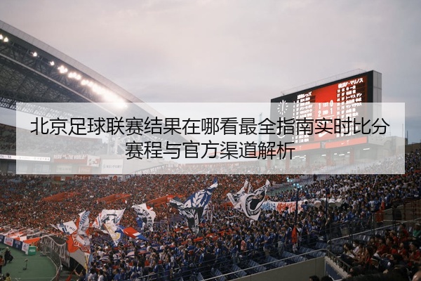 北京足球联赛结果在哪看最全指南实时比分赛程与官方渠道解析