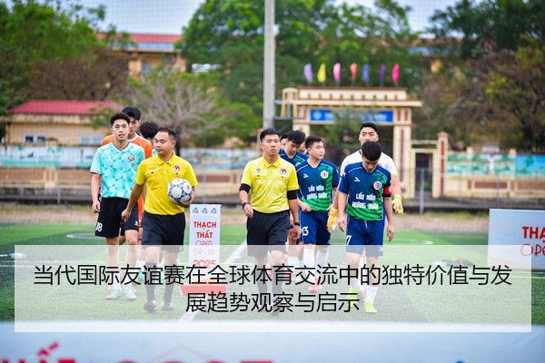 当代国际友谊赛在全球体育交流中的独特价值与发展趋势观察与启示