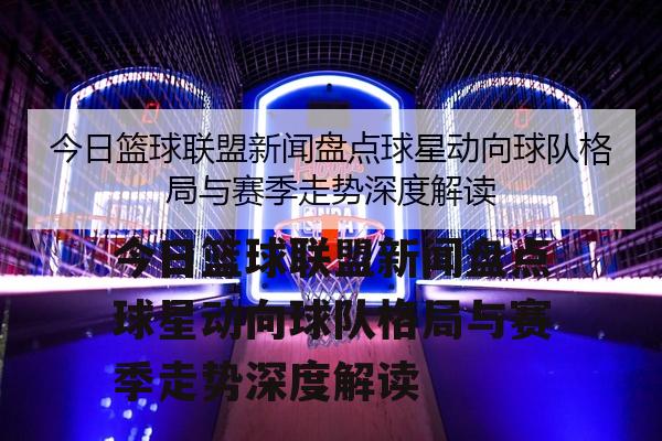 今日篮球联盟新闻盘点球星动向球队格局与赛季走势深度解读