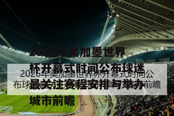 2026年美加墨世界杯开幕式时间公布球迷最关注赛程安排与举办城市前瞻