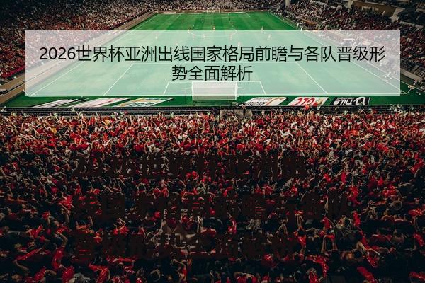 2026世界杯亚洲出线国家格局前瞻与各队晋级形势全面解析